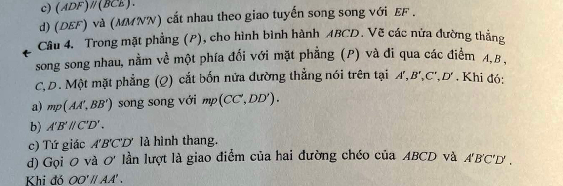 c) (ADF)parallel (BCE). 
d) (DEF) và (MMNN) cắt nhau theo giao tuyến song song với EF.
Câu 4. Trong mặt phẳng (P), cho hình bình hành ABCD. Vẽ các nửa đường thẳng
song song nhau, nằm về một phía đối với mặt phẳng (P) và đi qua các điểm A, B,
C, D. Một mặt phẳng (Q) cắt bốn nửa đường thẳng nói trên tại A', B', C', D'. Khi đó:
a) mp(AA',BB') song song với mp(CC',DD'). 
b) A'B'parallel C'D'. 
c) Tứ giác A'B'C'D' là hình thang.
d) Gọi 0 và O' lần lượt là giao điểm của hai đường chéo của ABCD và A'B'C'D'. 
Khi đó OO'parallel AA'.