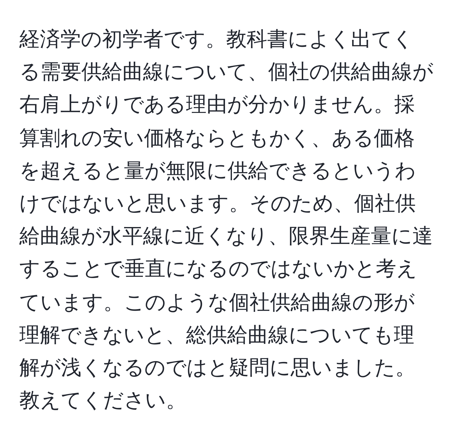 経済学の初学者です。教科書によく出てくる需要供給曲線について、個社の供給曲線が右肩上がりである理由が分かりません。採算割れの安い価格ならともかく、ある価格を超えると量が無限に供給できるというわけではないと思います。そのため、個社供給曲線が水平線に近くなり、限界生産量に達することで垂直になるのではないかと考えています。このような個社供給曲線の形が理解できないと、総供給曲線についても理解が浅くなるのではと疑問に思いました。教えてください。