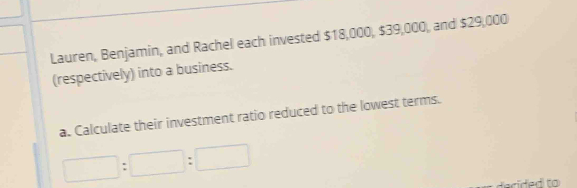 Lauren, Benjamin, and Rachel each invested $18,000, $39,000, and $29,000
(respectively) into a business. 
a. Calculate their investment ratio reduced to the lowest terms. 
□ :□ :□  
tecided to