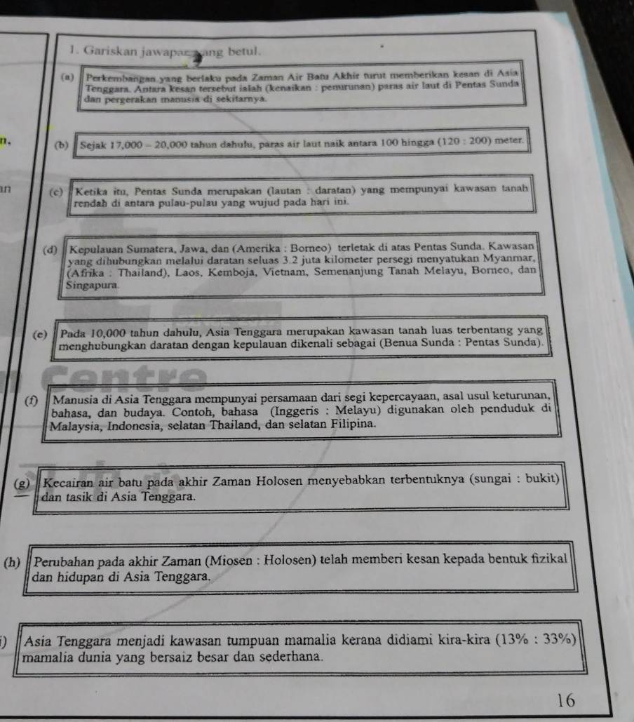 Gariskan jawapar yang betul.
(a) “ Perkembangan.yang berlaku pada Zaman Air Batu Akhir turut memberikan kesan di Asia
Tenggara. Antara kesan tersebut ialah (kenaïkan : penurunan) paras air laut di Pentas Sunda
dan pergerakan manusia di sekitarnya.
n. (b)  Sejak 17,000 - 20,000 tahun dahulu, paras air laut naik antara 100 hingga (120:200) meter.
an (c)  Ketika itu, Pentas Sunda merupakan (lautan : daratan) yang mempunyai kawasan tanah
rendah di antara pulau-pulau yang wujud pada hari ini.
(d)  Kepułauan Sumatera, Jawa, dan (Amerika : Borneo) terletak di atas Pentas Sunda. Kawasan
yang dihubungkan melalui daratan seluas 3.2 juta kilometer persegi menyatukan Myanmar,
(Afrika : Thailand), Laos, Kemboja, Vietnam, Semenanjung Tanah Melayu, Borneo, dan
Singapura.
(c) Pada 10,000 tahun dahulu, Asia Tenggara merupakan kawasan tanah luas terbentang yang
menghubungkan daratan dengan kepulauan dikenali sebagai (Benua Sunda : Pentas Sunda).
(1)  Manusia di Asia Tenggara mempunyai persamaan dari segi kepercayaan, asal usul keturunan,
bahasa, dan budaya. Contoh, bahasa (Inggeris : Melayu) digunakan oleh penduduk di
Malaysia, Indonesia, selatan Thailand, dan selatan Filipina.
(g) Kecairan air batu pada akhir Zaman Holosen menyebabkan terbentuknya (sungai : bukit)
dan tasik di Asia Tenggara.
(h)  Perubahan pada akhir Zaman (Miosen : Holosen) telah memberi kesan kepada bentuk fizikal
dan hidupan di Asia Tenggara.
* Asia Tenggara menjadi kawasan tumpuan mamalia kerana didiami kira-kira (13% : 33%)
mamalia dunia yang bersaiz besar dan sederhana.
16