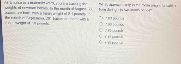 As a nurse in a maternity ward, you are tracking the What, approximately, is the mean weight for babies
weights of newborn babies. In the month of August, 360 born during this two-month period?
babies are born, with a mean weight of 8.1 pounds. In
the month of September, 291 babies are born, with a 7.83 pounds
mean weight of 7.8 pounds. 7.93 pounds
7.95 pounds
7.97 pounds
7.99 pounds