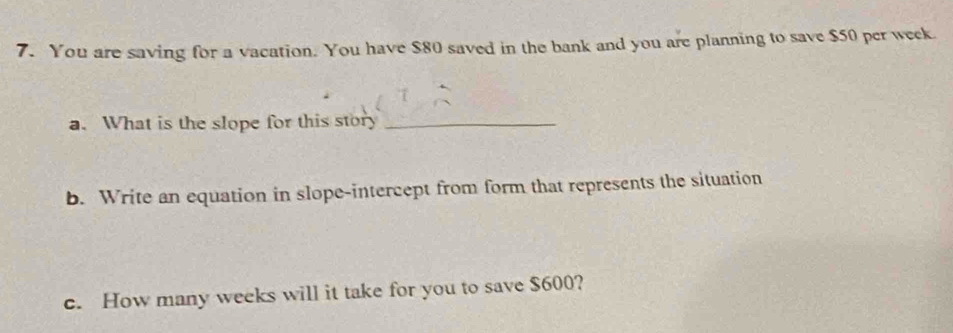 You are saving for a vacation. You have $80 saved in the bank and you are planning to save $50 per week
a. What is the slope for this story_ 
b. Write an equation in slope-intercept from form that represents the situation 
c. How many weeks will it take for you to save $600?