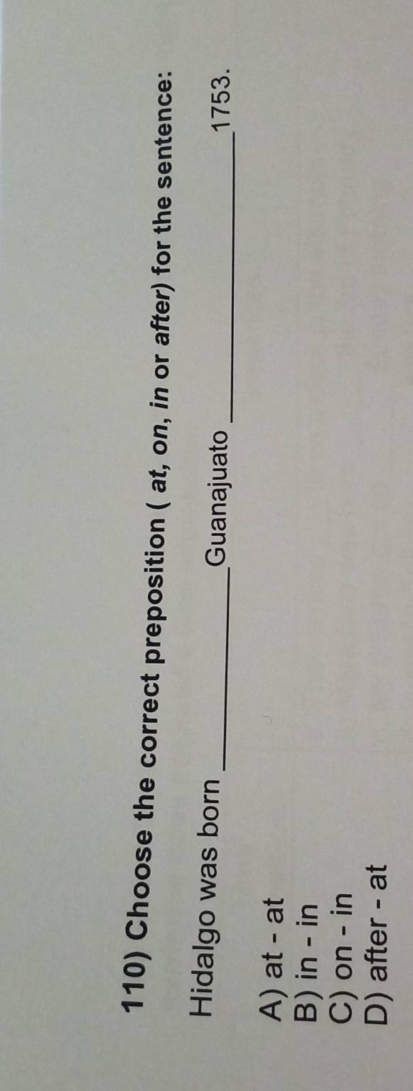 Choose the correct preposition ( at, on, in or after) for the sentence:
Hidalgo was born _Guanajuato_
1753.
A) at - at
B) in - in
C) on - in
D) after - at
