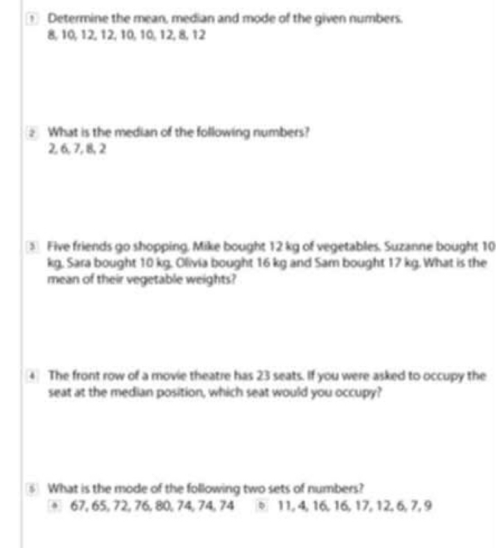 Determine the mean, median and mode of the given numbers.
8, 10, 12, 12, 10, 10, 12, 8, 12
2 What is the median of the following numbers?
2, 6, 7, 8, 2
⑤ Five friends go shopping, Mike bought 12 kg of vegetables. Suzanne bought 10
kg, Sara bought 10 kg. Olivia bought 16 kg and Sam bought 17 kg. What is the 
mean of their vegetable weights? 
4 The front row of a movie theatre has 23 seats. If you were asked to occupy the 
seat at the median position, which seat would you occupy? 
⑤ What is the mode of the following two sets of numbers?
67, 65, 72, 76, 80, 74, 74, 74 b 11, 4, 16, 16, 17, 12, 6, 7, 9