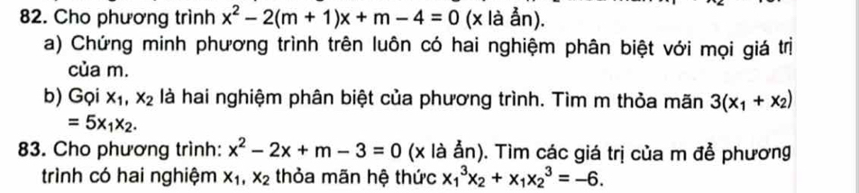 Cho phương trình x^2-2(m+1)x+m-4=0 ( (x là ẫn). 
a) Chứng minh phương trình trên luôn có hai nghiệm phân biệt với mọi giá trị 
của m. 
b) Gọi x_1, x_2 là hai nghiệm phân biệt của phương trình. Tìm m thỏa mãn 3(x_1+x_2)
=5x_1x_2. 
83. Cho phương trình: x^2-2x+m-3=0 (x là ẫn). Tìm các giá trị của m đễ phương 
trình có hai nghiệm x_1, x_2 thỏa mãn hệ thức x_1^(3x_2)+x_1x_2^3=-6.