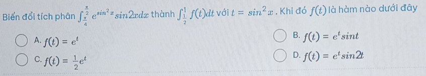 Biến đổi tích phân ∈t _ π /4 ^ π /2 e^(sin ^2)xsin 2xdx thành ∈t _ 1/2 ^1f(t)dt với t=sin^2x. Khi đó f(t) là hàm nào dưới đây
A. f(t)=e^t
B. f(t)=e^tsin t
C. f(t)= 1/2 e^t
D. f(t)=e^tsin 2t