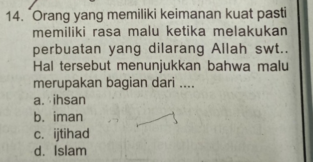 "Orang yang memiliki keimanan kuat pasti
memiliki rasa malu ketika melakukan
perbuatan yang dilarang Allah swt..
Hal tersebut menunjukkan bahwa malu
merupakan bagian dari ....
a. ihsan
b. iman
c. ijtihad
d. Islam