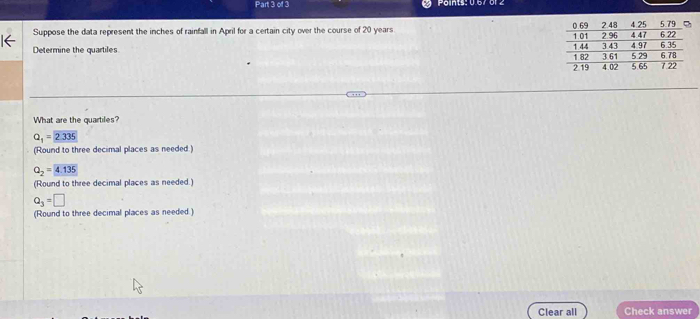 Points: 0.67 61 2
Suppose the data represent the inches of rainfall in April for a certain city over the course of 20 years
Determine the quartiles 
What are the quartiles?
Q_1=2.335
(Round to three decimal places as needed:)
Q_2=4.135
(Round to three decimal places as needed.)
Q_3=□
(Round to three decimal places as needed.)
Clear all Check answer