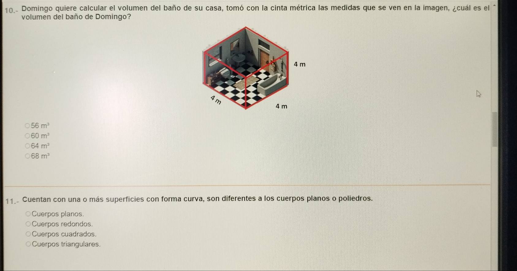 10.- Domingo quiere calcular el volumen del baño de su casa, tomó con la cinta métrica las medidas que se ven en la imagen, ¿cuál es el^(volumen del baño de Domingo?
56m^3)
60m^3
64m^3
68m^3
11 Cuentan con una o más superficies con forma curva, son diferentes a los cuerpos planos o poliedros.
Cuerpos planos.
Cuerpos redondos
Cuerpos cuadrados.
Cuerpos triangulares.