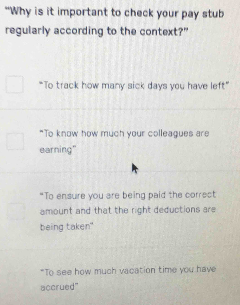 “Why is it important to check your pay stub
regularly according to the context?”
“To track how many sick days you have left”
“To know how much your colleagues are
earning"
“To ensure you are being paid the correct
amount and that the right deductions are
being taken"
“To see how much vacation time you have
accrued”