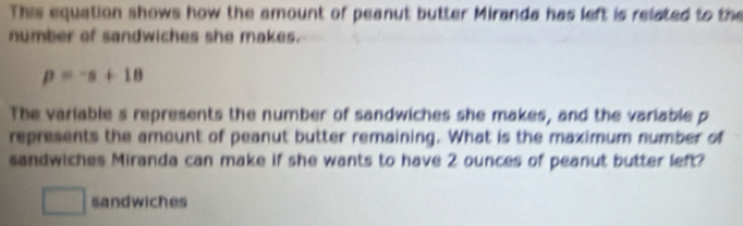 This equation shows how the amount of peanut butter Miranda has left is related to the 
number of sandwiches she makes.
p=-s+18
The variable s represents the number of sandwiches she makes, and the variable p
represents the amount of peanut butter remaining. What is the maximum number of 
sandwiches Miranda can make if she wants to have 2 ounces of peanut butter left? 
□ sandwiches