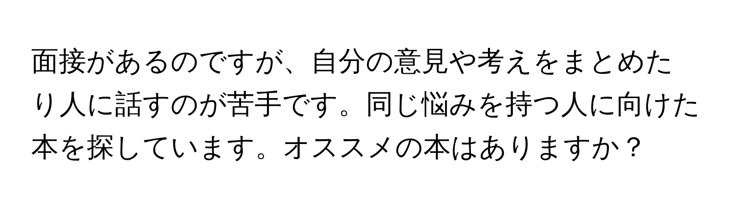 面接があるのですが、自分の意見や考えをまとめたり人に話すのが苦手です。同じ悩みを持つ人に向けた本を探しています。オススメの本はありますか？