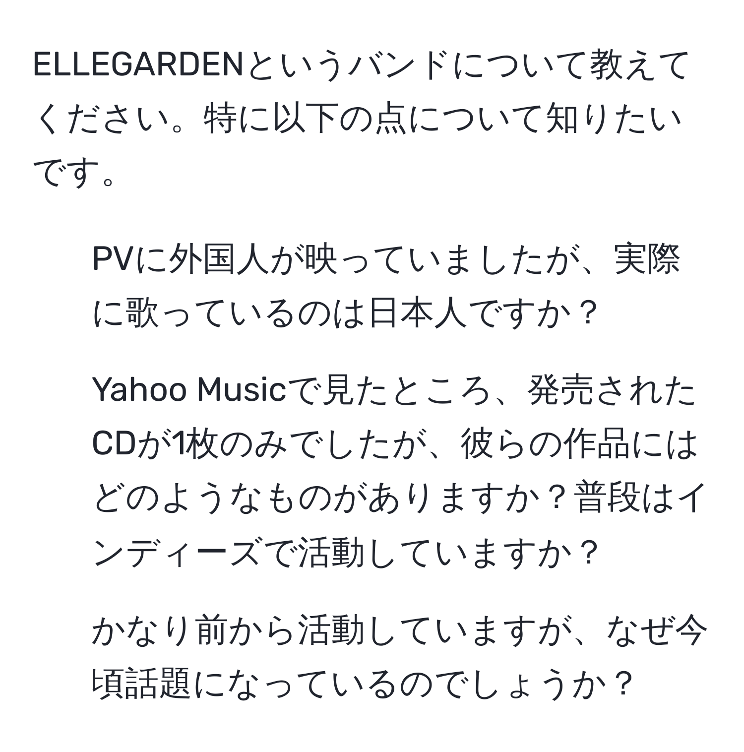 ELLEGARDENというバンドについて教えてください。特に以下の点について知りたいです。  
1) PVに外国人が映っていましたが、実際に歌っているのは日本人ですか？  
2) Yahoo Musicで見たところ、発売されたCDが1枚のみでしたが、彼らの作品にはどのようなものがありますか？普段はインディーズで活動していますか？  
3) かなり前から活動していますが、なぜ今頃話題になっているのでしょうか？