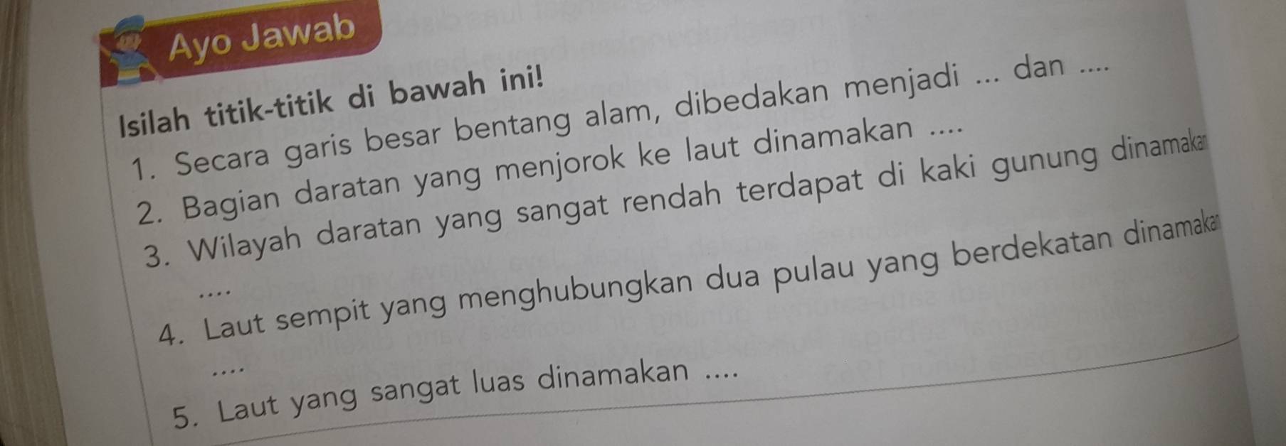 Ayo Jawab 
Isilah titik-titik di bawah ini! 
1. Secara garis besar bentang alam, dibedakan menjadi ... dan .... 
2. Bagian daratan yang menjorok ke laut dinamakan .... 
3. Wilayah daratan yang sangat rendah terdapat di kaki gunung dinamaka 
4. Laut sempit yang menghubungkan dua pulau yang berdekatan dinamaka 
… 
.... 
5. Laut yang sangat luas dinamakan ....