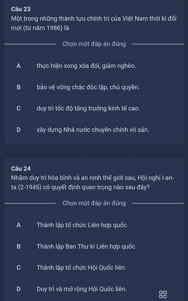 Một trong những thành tựu chính trị của Việt Nam thời kì đổi
mới (từ năm 1986) là
Chọn một đáp án đúng
A thực hiện xong xóa đói, giảm nghèo.
B bảo vệ vững chắc độc lập, chủ quyền.
duy trì tốc độ tăng trưởng kinh tế cao.
D xây dựng Nhà nước chuyên chính vô sản.
Câu 24
Nhằm duy trì hòa bình và an ninh thế giới sau, Hội nghị I-an-
ta (2-1945) có quyết định quan trọng nào sau đây?
Chọn một đáp án đúng
A Thành lập tổ chức Liên hợp quốc.
B Thành lập Ban Thư kí Liên hợp quốc.
C Thành lập tổ chức Hội Quốc liên.
D Duy trì và mở rộng Hội Quốc liên.
00