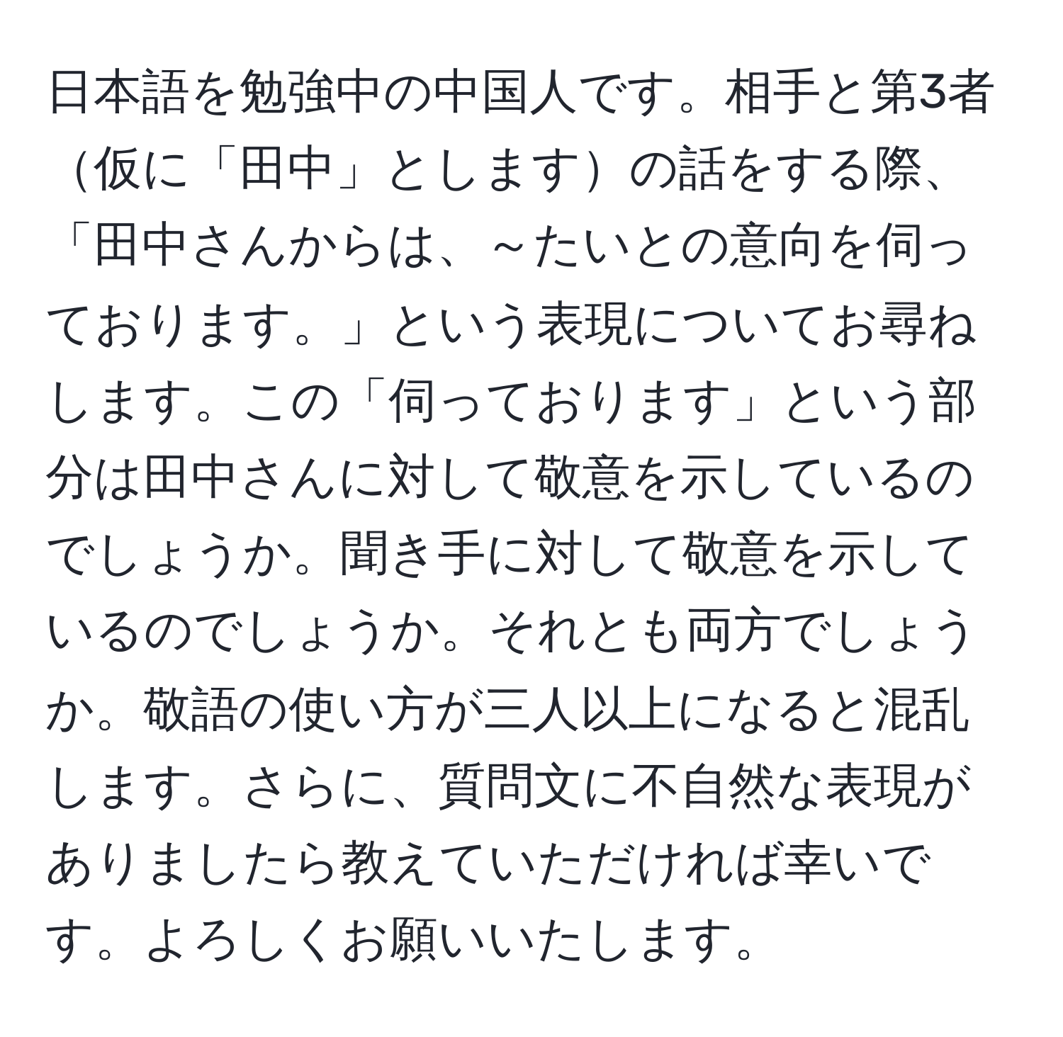 日本語を勉強中の中国人です。相手と第3者仮に「田中」としますの話をする際、「田中さんからは、～たいとの意向を伺っております。」という表現についてお尋ねします。この「伺っております」という部分は田中さんに対して敬意を示しているのでしょうか。聞き手に対して敬意を示しているのでしょうか。それとも両方でしょうか。敬語の使い方が三人以上になると混乱します。さらに、質問文に不自然な表現がありましたら教えていただければ幸いです。よろしくお願いいたします。