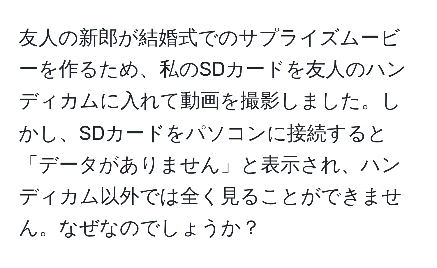 友人の新郎が結婚式でのサプライズムービーを作るため、私のSDカードを友人のハンディカムに入れて動画を撮影しました。しかし、SDカードをパソコンに接続すると「データがありません」と表示され、ハンディカム以外では全く見ることができません。なぜなのでしょうか？