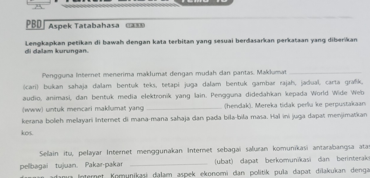 PBD| Aspek Tatabahasa G 
Lengkapkan petikan di bawah dengan kata terbitan yang sesuai berdasarkan perkataan yang diberikan 
di dalam kurungan. 
Pengguna Internet menerima maklumat dengan mudah dan pantas. Maklumat_ 
(cari) bukan sahaja dalam bentuk teks, tetapi juga dalam bentuk gambar rajah, jadual, carta grafk, 
audio, animasi, dan bentuk media elektronik yang lain. Pengguna didedahkan kepada World Wide Web 
(www) untuk mencari maklumat yang _(hendak). Mereka tidak perlu ke perpustakaan 
kerana boleh melayari Internet di mana-mana sahaja dan pada bila-bila masa. Hal ini juga dapat menjimatkan 
kos. 
Selain itu, pelayar Internet menggunakan Internet sebagai saluran komunikasi antarabangsa atas 
pelbagai tujuan. Pakar-pakar _(ubat) dapat berkomunikasi dan berinteraks 
anva Internet, Komunikasi dalam aspek ekonomi dan politik pula dapat dilakukan denga