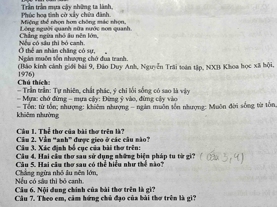 Trần trần mựa cậy những ta lành,
Phúc hoạ tình cờ xấy chửa đành.
Miệng thế nhọn hơn chông mác nhọn,
Lòng người quanh nữa nước non quanh.
Chẳng ngừa nhỏ âu nên lớn,
Nếu có sâu thì bỏ canh.
Ở thế an nhàn chăng có sự,
Ngàn muôn tồn nhượng chớ đua tranh.
(Bảo kính cảnh giới bài 9, Đào Duy Anh, Nguyễn Trãi toàn tập, NXB Khoa học xã hội,
1976)
Chú thích:
Trần trần: Tự nhiên, chất phác, ý chỉ lối sống có sao là vậy
- Mựa: chớ đừng - mựa cậy: Đừng ỷ vào, đừng cậy vào
- Tốn: từ tốn; nhượng: khiêm nhượng - ngàn muôn tốn nhượng: Muôn đời sống từ tốn,
khiêm nhường
Câu 1. Thể thơ của bài thơ trên là?
Câu 2. Vần “anh” được gieo ở các câu nào?
Câu 3. Xác định bố cục của bài thơ trên:
Câu 4. Hai câu thơ sau sử dụng những biện pháp tu từ gì?
Câu 5. Hai câu thơ sau có thể hiểu như thể nào?
Chẳng ngừa nhỏ âu nên lớn,
Nếu có sâu thì bỏ canh.
Câu 6. Nội dung chính của bài thơ trên là gì?
Câu 7. Theo em, cảm hứng chủ đạo của bài thơ trên là gì?