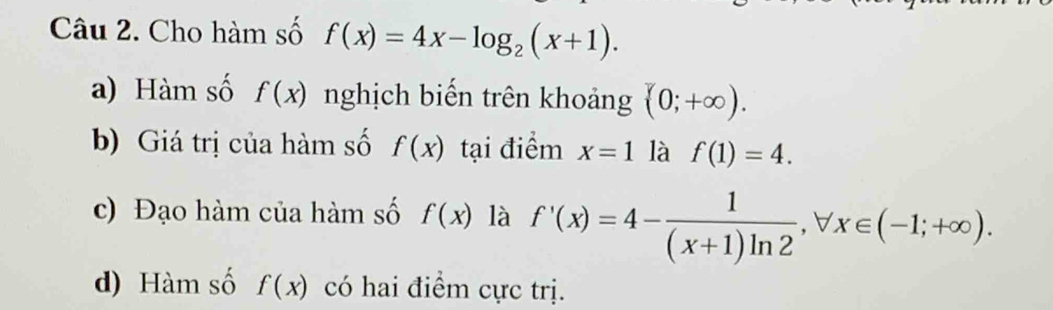 Cho hàm số f(x)=4x-log _2(x+1). 
a) Hàm số f(x) nghịch biến trên khoảng (0;+∈fty ). 
b) Giá trị của hàm số f(x) tại điểm x=1 là f(1)=4. 
c) Đạo hàm của hàm số f(x) là f'(x)=4- 1/(x+1)ln 2 , forall x∈ (-1;+∈fty ). 
d) Hàm số f(x) có hai điểm cực trị.