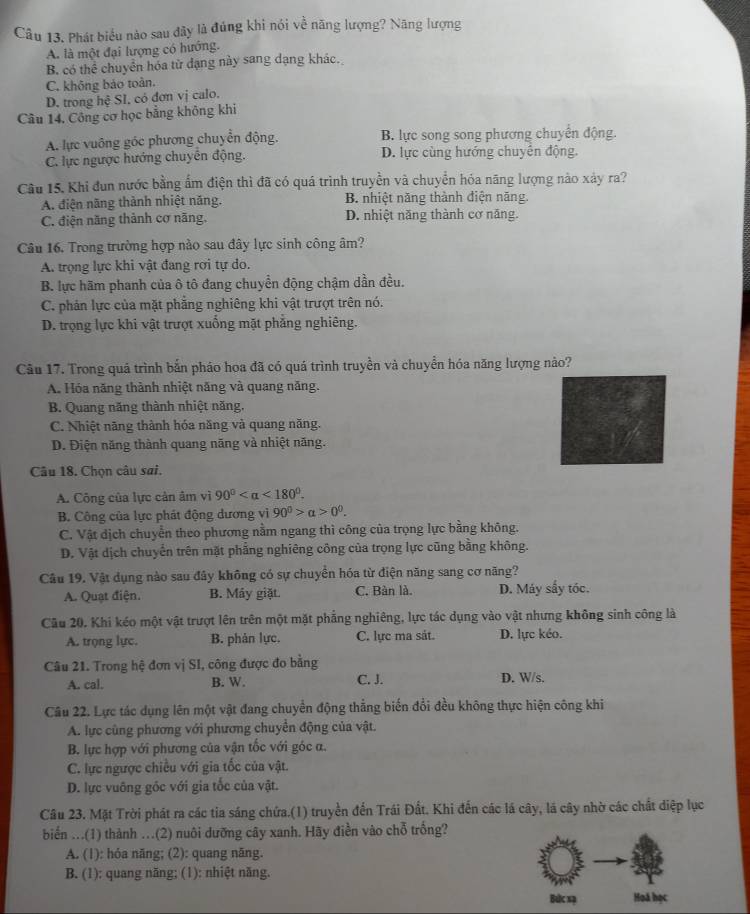 Cầu 13. Phát biểu nào sau đây là đúng khi nói về năng lượng? Năng lượng
A. là một đại lượng có hướng.
B. có thể chuyển hóa từ đạng này sang dạng khác.
C. không bảo toàn.
D. trong hệ SI, có đơn vị calo.
Câu 14. Công cơ học bằng không khi
A. lực vuông góc phương chuyển động. B. lực song song phương chuyển động.
C. lực ngược hướng chuyển động. D. lực cùng hướng chuyên động.
Câu 15. Khi đun nước bằng ẩm điện thì đã có quá trình truyền và chuyển hóa năng lượng nào xảy ra?
A. điện năng thành nhiệt năng. B. nhiệt năng thành điện năng.
C. điện năng thành cơ năng. D. nhiệt năng thành cơ năng.
Câu 16. Trong trường hợp nào sau đây lực sinh công âm?
A. trọng lực khi vật đang rơi tự do.
B. lực hãm phanh của ô tô đang chuyển động chậm dần đều.
C. phản lực của mặt phẳng nghiêng khi vật trượt trên nó.
D. trọng lực khi vật trượt xuống mặt phẳng nghiêng.
Cầu 17. Trong quá trình bắn pháo hoa đã có quá trình truyền và chuyển hóa năng lượng nào?
A. Hóa năng thành nhiệt năng và quang năng.
B. Quang năng thành nhiệt năng.
C. Nhiệt năng thành hóa năng và quang năng.
D. Điện năng thành quang năng và nhiệt năng.
Câu 18. Chọn câu sai.
A. Công của lực cản âm vì 90° <180°.
B. Công của lực phát động dương vì 90^0>alpha >0^0.
C. Vật dịch chuyển theo phương nằm ngang thì công của trọng lực bằng không.
D. Vật dịch chuyến trên mặt phẳng nghiêng công của trọng lực cũng bằng không.
Câu 19. Vật dụng nào sau đây không có sự chuyển hóa từ điện năng sang cơ năng?
A. Quạt điện. B. Máy giặt C. Bàn là. D. Máy sấy tóc.
Cầu 20. Khi kéo một vật trượt lên trên một mặt phẳng nghiêng, lực tác dụng vào vật nhưng không sinh công là
A. trọng lực. B. phản lực. C. lực ma sát. D. lực kéo.
Câu 21. Trong hệ đơn vị SI, công được đo bằng D. W/s.
A. cal. B. W. C. J.
Câu 22. Lực tác dụng lên một vật đang chuyển động thắng biến đổi đều không thực hiện công khi
A. lực cùng phương với phương chuyển động của vật.
B. lực hợp với phương của vận tốc với góc α.
C. lực ngược chiều với gia tốc của vật.
D. lực vuông gốc với gia tốc của vật.
Câu 23. Mặt Trời phát ra các tia sáng chứa.(1) truyền đến Trái Đất. Khi đến các lá cây, lá cây nhờ các chất diệp lục
biển ...(1) thành ..(2) nuôi dưỡng cây xanh. Hãy điền vào chỗ trống?
A. (1): hóa năng; (2): quang năng.
B. (1): quang năng; (1): nhiệt năng.
Bức xạ Hoã học