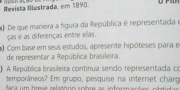 a u s tr ação d e 
Revista Illustrada, em 1890. 
a) De que maneira a figura da República é representada e 
ças e as diferenças entre elas. 
) Com base em seus estudos, apresente hipóteses para e 
de representar a República brasileira. 
) A República brasileira continua sendo representada co 
temporâneos? Em grupo, pesquise na internet charg 
faca um breve relatório sobre as informações obtid