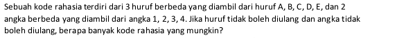 Sebuah kode rahasia terdiri dari 3 huruf berbeda yang diambil dari huruf A, B, C, D, E, dan 2
angka berbeda yang diambil dari angka 1, 2, 3, 4. Jika huruf tidak boleh diulang dan angka tidak 
boleh diulang, berapa banyak kode rahasia yang mungkin?