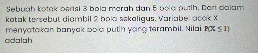 Sebuah kotak berisi 3 bola merah dan 5 bola putih. Dari dalam 
kotak tersebut diambil 2 bola sekaligus. Variabel acak X
menyatakan banyak bola putih yang terambil. Nilai P(X≤ 1)
adalah