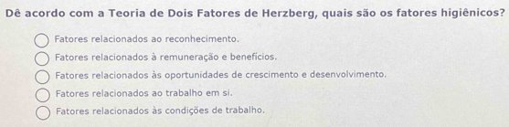 Dê acordo com a Teoria de Dois Fatores de Herzberg, quais são os fatores higiênicos?
Fatores relacionados ao reconhecimento.
Fatores relacionados à remuneração e benefícios.
Fatores relacionados às oportunidades de crescimento e desenvolvimento.
Fatores relacionados ao trabalho em si.
Fatores relacionados às condições de trabalho.