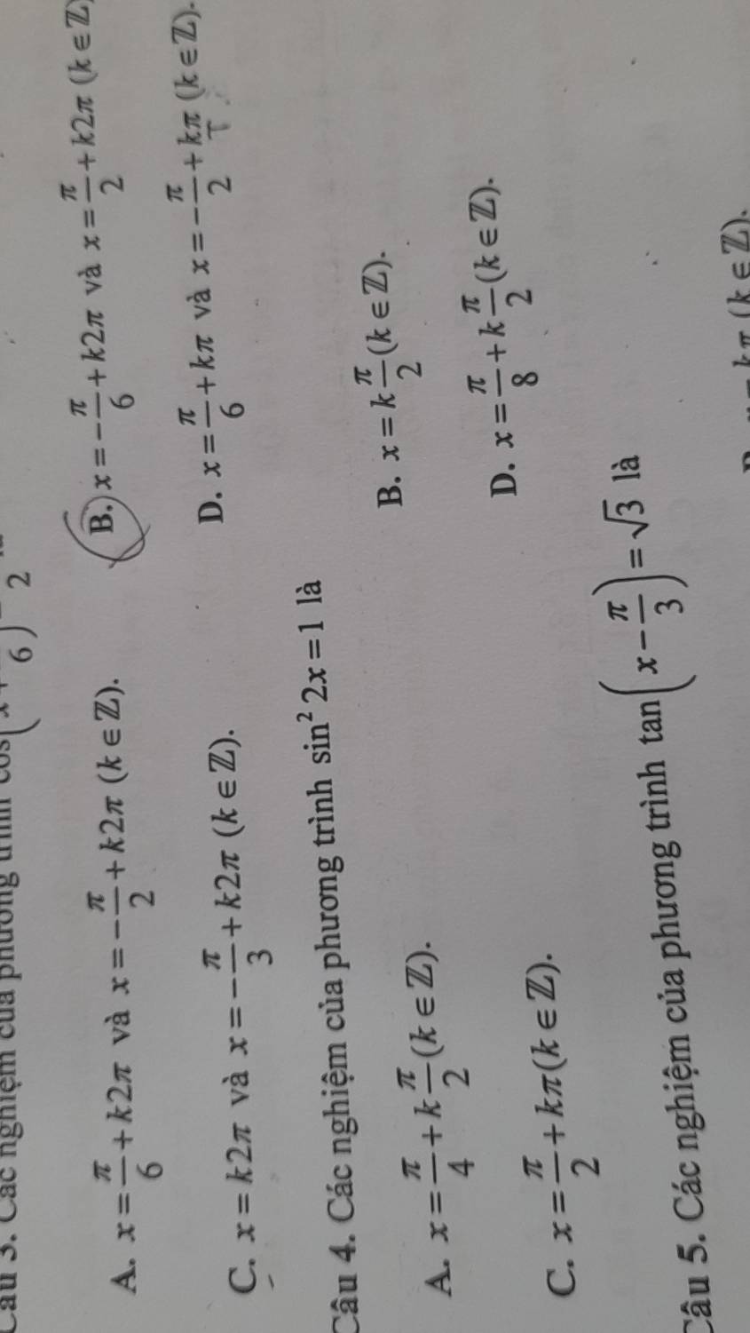 Cầu 3. Các nghiệm của phường tìh ( 2
A. x= π /6 +k2π và x=- π /2 +k2π (k∈ Z).
B. x=- π /6 +k2π và x= π /2 +k2π (k∈ Z)
C. x=k2π và x=- π /3 +k2π (k∈ Z).
D. x= π /6 +kπ và x=- π /2 +kπ (k∈ Z). 
Câu 4. Các nghiệm của phương trình sin^22x=1 là
A. x= π /4 +k π /2 (k∈ Z).
B. x=k π /2 (k∈ Z).
D. x= π /8 +k π /2 (k∈ Z).
C. x= π /2 +kπ (k∈ Z). 
Câu 5. Các nghiệm của phương trình tan (x- π /3 )=sqrt(3) là
kπ (k∈ Z).