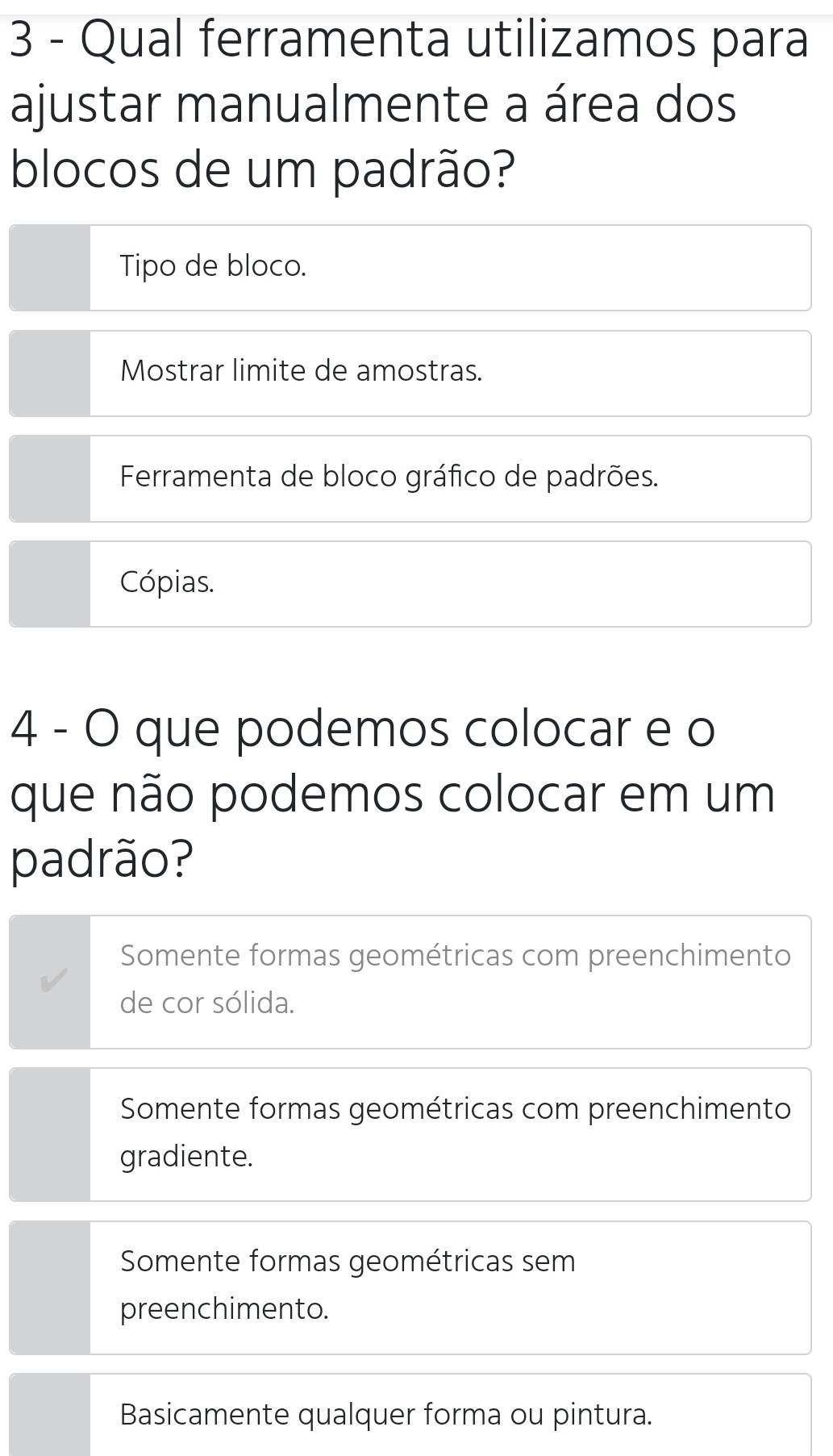 Qual ferramenta utilizamos para
ajustar manualmente a área dos
blocos de um padrão?
Tipo de bloco.
Mostrar limite de amostras.
Ferramenta de bloco gráfico de padrões.
Cópias.
4 - O que podemos colocar e o
que não podemos colocar em um
padrão?
Somente formas geométricas com preenchimento
de cor sólida.
Somente formas geométricas com preenchimento
gradiente.
Somente formas geométricas sem
preenchimento.
Basicamente qualquer forma ou pintura.