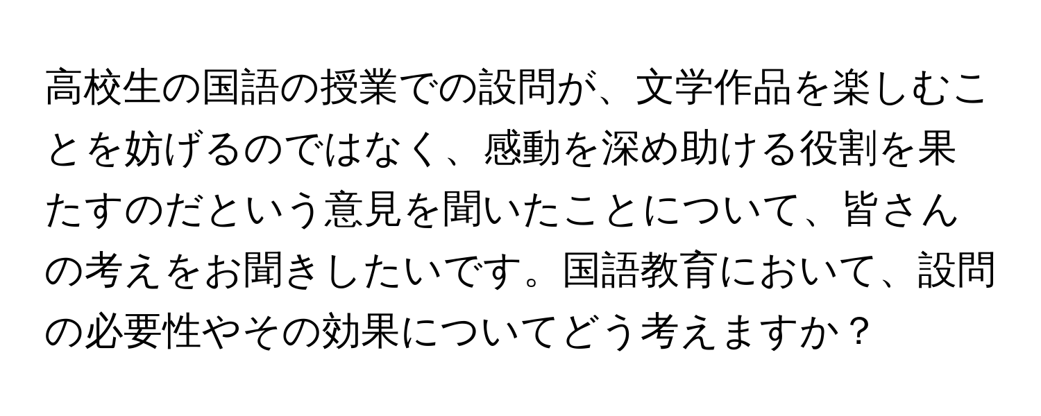 高校生の国語の授業での設問が、文学作品を楽しむことを妨げるのではなく、感動を深め助ける役割を果たすのだという意見を聞いたことについて、皆さんの考えをお聞きしたいです。国語教育において、設問の必要性やその効果についてどう考えますか？