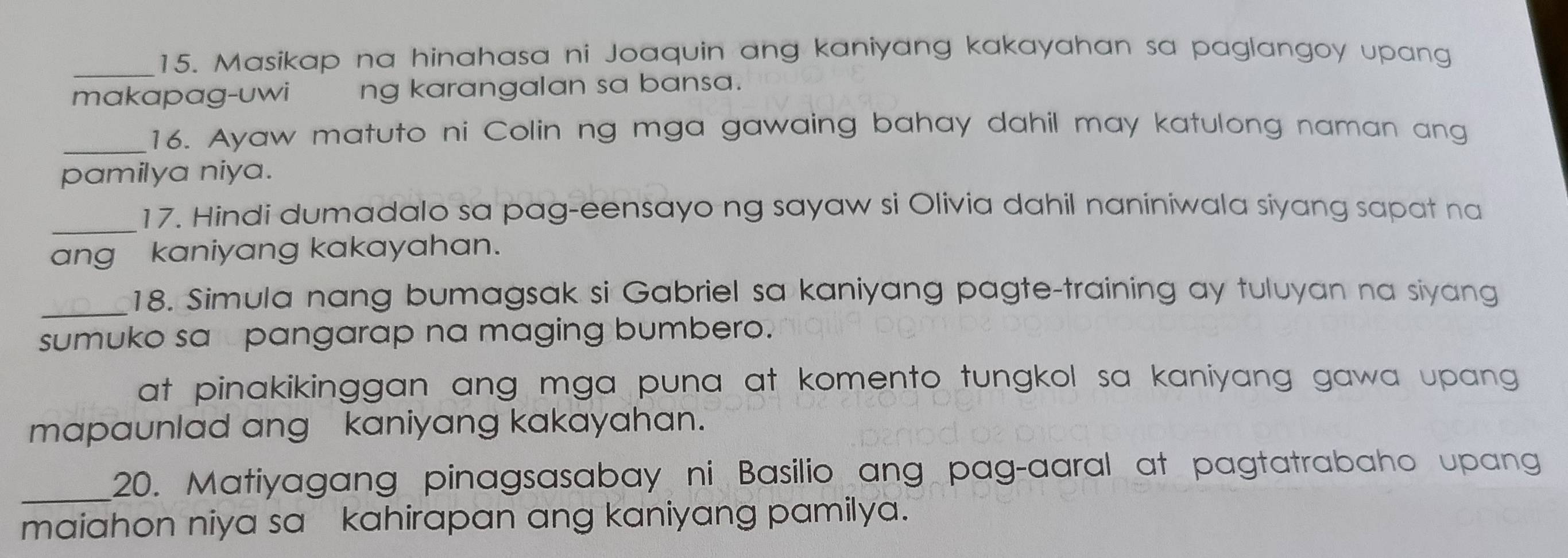 Masikap na hinahasa ni Joaquin ang kaniyang kakayahan sa paglangoy upang 
makapag-uwi ng karangalan sa bansa. 
_16. Ayaw matuto ni Colin ng mga gawaing bahay dahil may katulong naman ang 
pamilya niya. 
_17. Hindi dumadalo sa pag-eensayo ng sayaw si Olivia dahil naniniwala siyang sapat na 
ang kaniyang kakayahan. 
_18. Simula nang bumagsak si Gabriel sa kaniyang pagte-training ay tuluyan na siyang 
sumuko sa pangarap na maging bumbero. 
at pinakikinggan ang mga puna at komento tungkol sa kaniyang gawa upang 
mapaunlad ang kaniyang kakayahan. 
_20. Matiyagang pinagsasabay ni Basilio ang pag-aaral at pagtatrabaho upang 
maiahon niya sa kahirapan ang kaniyang pamilya.