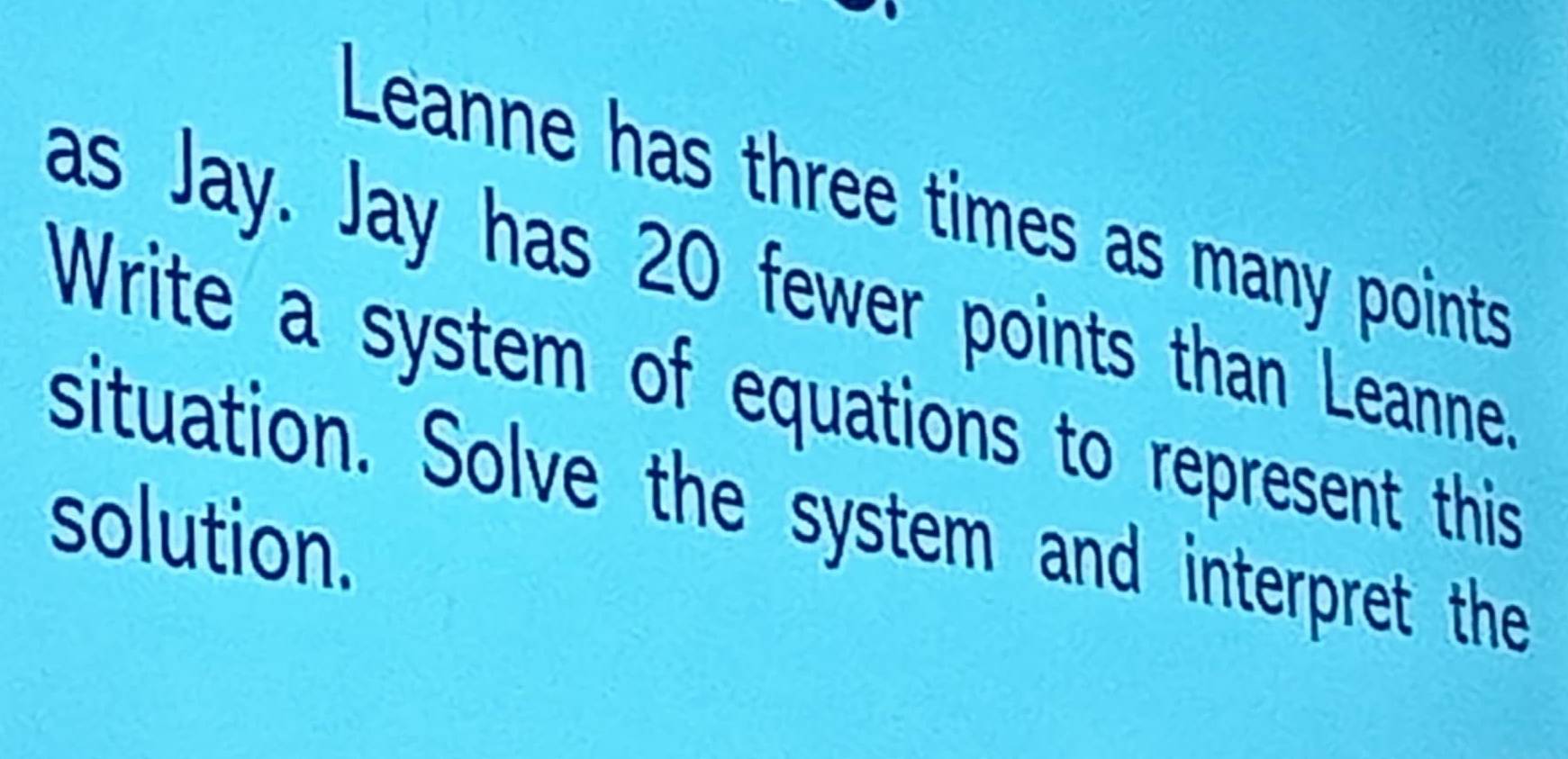 Leanne has three times as many points 
as Jay. Jay has 20 fewer points than Leanne. 
Write a system of equations to represent this 
situation. Solve the system and interpret the 
solution.