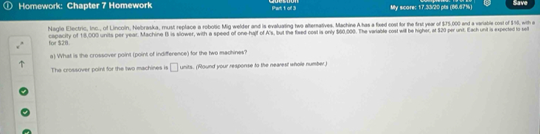 Homework: Chapter 7 Homework Part 1 of 3 My score: 17.33/20 pts (86.67%) Save 
Nagle Electric, inc., of Lincoln, Nebraska, must replace a robotic Mig welder and is evaluating two alternatives. Machine A has a fxed cost for the first year of $75,000 and a variable cost of $16, with a 
for $2B capacity of 18,000 units per year. Machine B is slower, with a speed of one-half of A's, but the fixed cost is only $60,000. The variable cost will be higher, at $20 per unit. Each unit is expected to sel 
a) What is the crossover point (point of indifference) for the two machines? 
The crossover point for the two machines is □ units. (Round your response to the nearest whole number.)