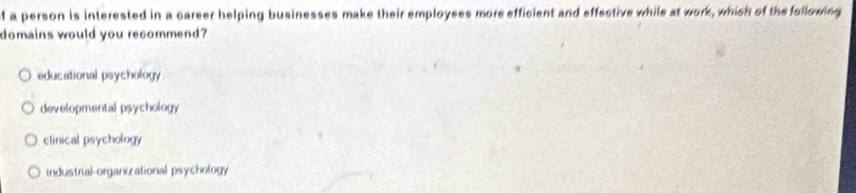 of a person is interested in a career helping businesses make their employses more efficient and effective while at work, which of the following
domains would you recommend?
educational psychology
developmental psychology
clinical psychology
industrial-organizational psychology