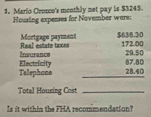 Mario Orozco's monthly net pay is $3245. 
Housing expenses for November were: 
Mortgage payment $636.30
Real estate taxes 172.00
Insurance 29.50
Electricity 87.80
Telephone _ 28.40
Total Housing Cost_ 
Is it within the FHA recommendation?