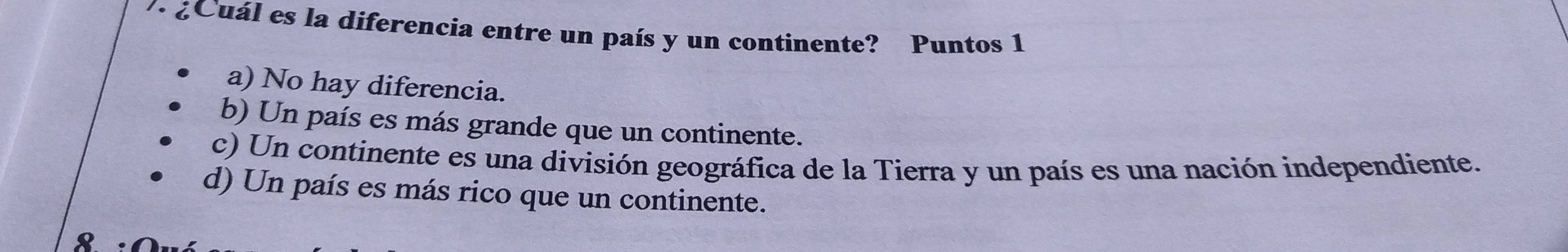 · ¿Cuál es la diferencia entre un país y un continente? Puntos 1
a) No hay diferencia.
b) Un país es más grande que un continente.
c) Un continente es una división geográfica de la Tierra y un país es una nación independiente.
d) Un país es más rico que un continente.