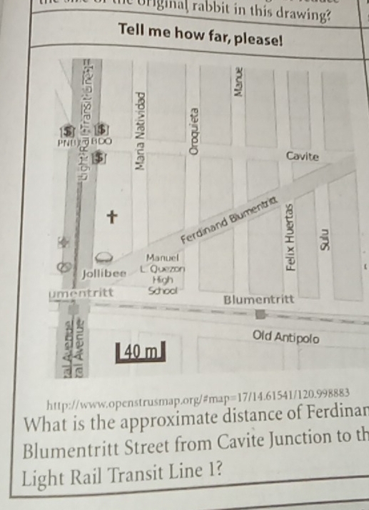 rginal rabbit in this drawing? 
Tell me how far, please! 
S 
PNU BDO 
B 
$ 
Cavite 
Ferdinand Blumentrid 
Manuel 
Jollibee L Quezon 
High 
umentritt School 
Blumentritt 
Old Antipolo 
a 40 m
http://www.openstrusmap.org/#map=17/14.61541/120.998883 
What is the approximate distance of Ferdinar 
Blumentritt Street from Cavite Junction to th 
Light Rail Transit Line 1?