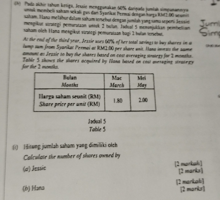 Pada akhir tahun ketiga, Jessie menggunakan 60% daripada jumlah simpanannya 
untuk membeli saham sekali gus dari Syarikat Permai dengan harga RM2.00 seunst 
saham. Hana melabur dalam saham tersebut dengan jumlah yang sama seperti Jessie Jur 
mengikut strategi pemurataan untuk 2 bulan. Jadual 5 menunjukkan pembelian Sim 
saham olch Hana mengikut strategi pemurataan bagi 2 bulan tersebut. 
At the end of the third year, Jessie uses 60% of her total savings to buy shares in a 
lump sum from Syarikat Permai at RM2.00 per share unit. Hana invests the same 
amount as Jessic to buy the shares based on cost averaging strategy for 2 months. 
Table 5 shows the shares acquired by Hana based on cost averaging strategy 
for the 2 months. 
Jadual 5 
Table 5 
() Hitung jumlah saham yang dimiliki olch 
Calculate the number of shares owned by 
(a) Jessic [2 markah] 
[2 marks] 
(b) Hana [2 markah] 
[2 marks]