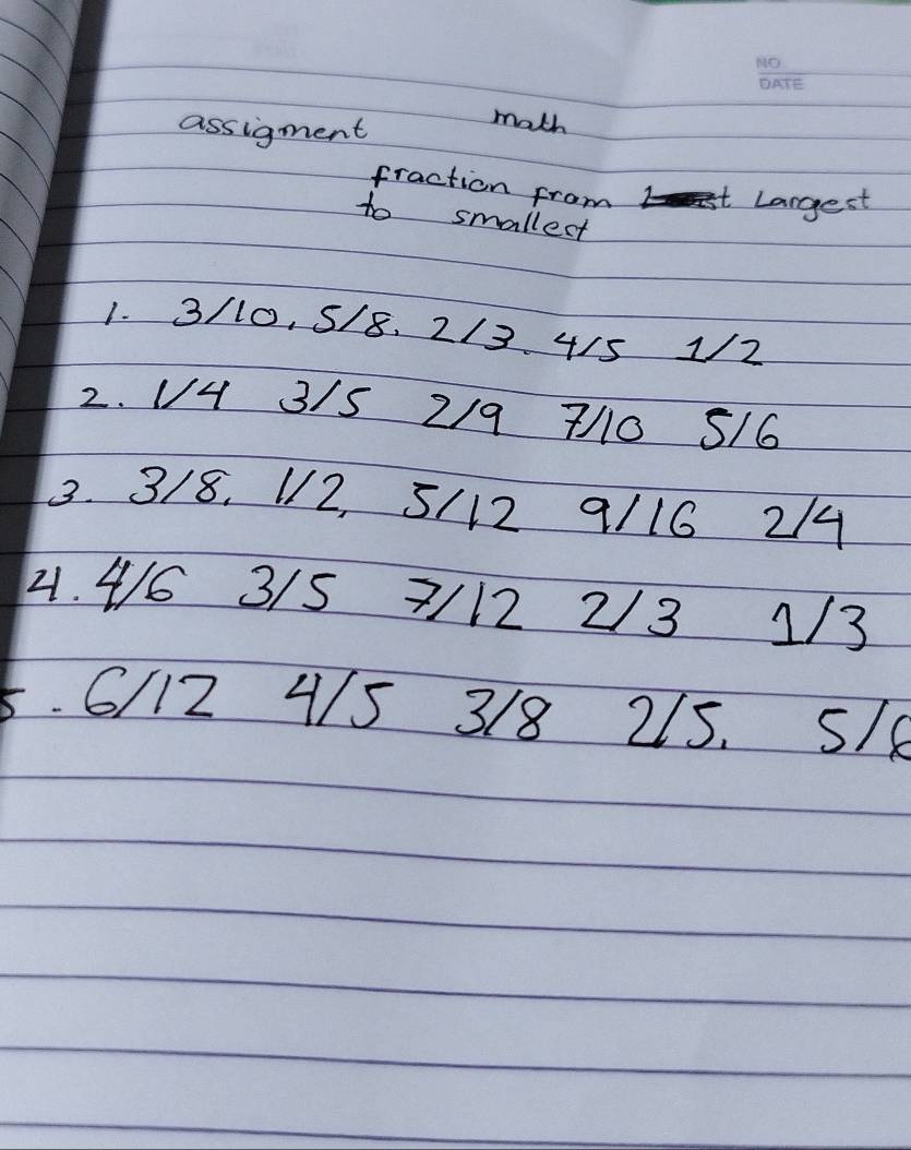 assigment 
math 
fraction from tLargest 
to smallect 
1. 3/10, 5/8. 2/3 4/5 12 
2. V4 3/S 2/9 7/0 5/6
3. 3/8. V2, 5/12 9/16 214 
41. 4/6 3/5 7/12 2/3 1/3
5. 6/12 4/5 3/8 215. S/e