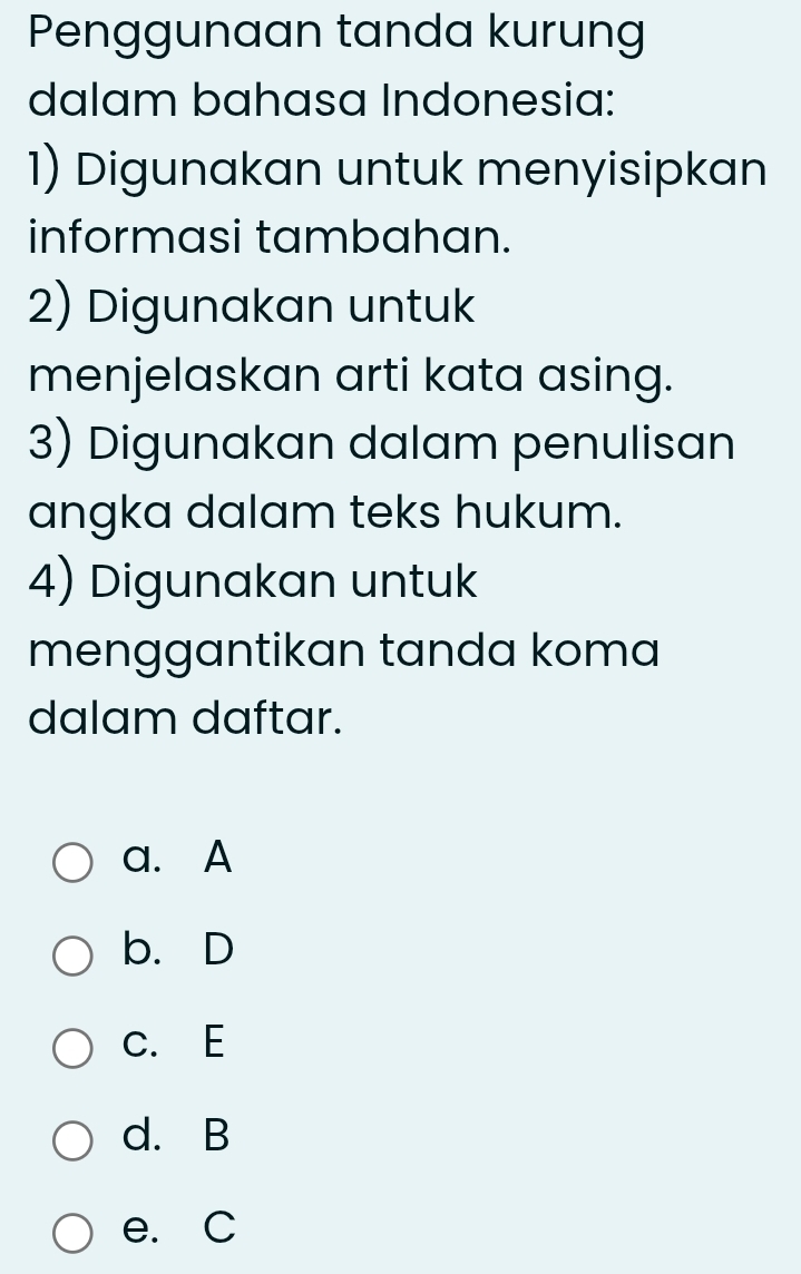 Penggunaan tanda kurung
dalam bahasa Indonesia:
1) Digunakan untuk menyisipkan
informasi tambahan.
2) Digunakan untuk
menjelaskan arti kata asing.
3) Digunakan dalam penulisan
angka dalam teks hukum.
4) Digunakan untuk
menggantikan tanda koma
dalam daftar.
a. A
b. D
C. E
d. B
e. C