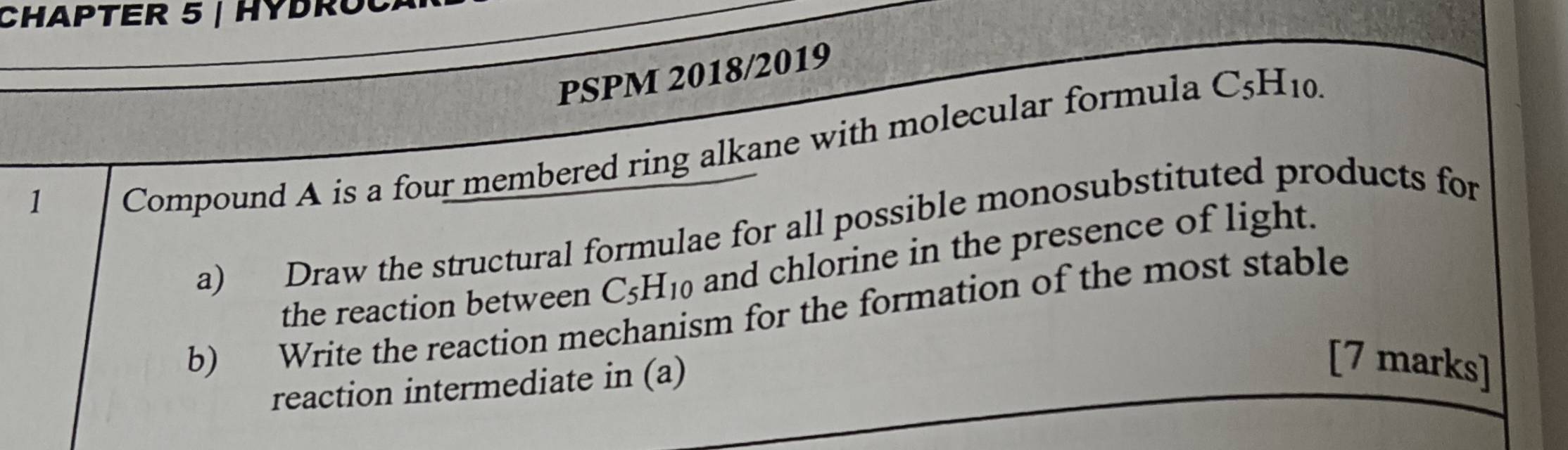 CHAPTER 5 | HYDROCA 
PSPM 2018/2019 
1 
Compound A is a four membered ring alkane with molecular formula C_5H_10.
a) Draw the structural formulae for all possible monosubstituted products for 
the reaction between C_5H_10 and chlorine in the presence of light. 
b) Write the reaction mechanism for the formation of the most stable 
reaction intermediate in (a) 
[7 marks]