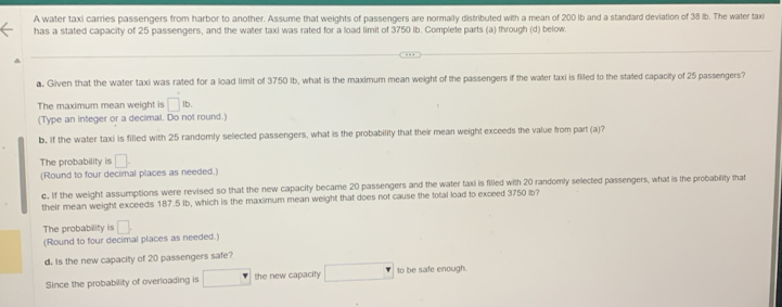 A water taxi carries passengers from harbor to another. Assume that weights of passengers are normally distributed with a mean of 200 Ib and a standard deviation of 38 lb. The water taxi 
has a stated capacity of 25 passengers, and the water taxi was rated for a load limit of 3750 lb. Complete parts (a) through (d) below. 
a. Given that the water taxi was rated for a load limit of 3750 Ib, what is the maximum mean weight of the passengers if the waler taxi is filled to the stated capacity of 25 passengers? 
The maximum mean weight is □ ib. 
(Type an integer or a decimal. Do not round.) 
b. If the water taxi is filled with 25 randomly selected passengers, what is the probability that their mean weight exceeds the value from part (a)? 
The probability is □. 
(Round to four decimal places as needed.) 
c. If the weight assumptions were revised so that the new capacity became 20 passengers and the water taxi is filled with 20 randomly selected passengers, what is the probability that 
their mean weight exceeds 187.5 Ib, which is the maximum mean weight that does not cause the total load to exceed 3750 lb? 
The probability is □. 
(Round to four decimal places as needed.) 
d. Is the new capacity of 20 passengers safe? 
Since the probability of overloading is° the new capacity to be safe enough.