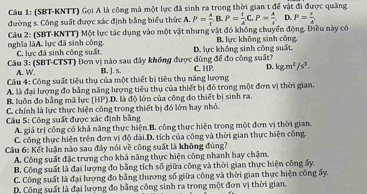 (SBT-KNTT) Gọi A là công mà một lực đã sinh ra trong thời gian t để vật đi được quãng
đường s. Công suất được xác định bằng biểu thức A. P= A/t .B.P= t/A .C.P= A/s . D. P= s/A .
Câu 2: (SBT-KNTT) Một lực tác dụng vào một vật nhưng vật đó không chuyển động. Điều này có
nghĩa làA. lực đã sinh công. B. lực không sinh công.
C. lực đã sinh công suất, D. lực không sinh công suất.
Câu 3: (SBT-CTST) Đơn vị nào sau đây không được dùng để đo công suất?
A. W. B. J. s. C. HP. D. kg.m^2/s^3.
Câu 4: Công suất tiêu thụ của một thiết bị tiêu thụ năng lượng
A. là đại lượng đo bằng năng lượng tiêu thụ của thiết bị đó trong một đơn vị thời gian.
B. luôn đo bằng mã lực (HP).D. là độ lớn của công do thiết bị sinh ra.
C. chính là lực thực hiện công trong thiết bị đó lớn hay nhỏ.
Câu 5: Công suất được xác định bằng
A. giá trị công có khả năng thực hiện.B. công thực hiện trong một đơn vị thời gian.
C. công thực hiện trên đơn vị độ dài.D. tích của công và thời gian thực hiện công.
Câu 6: Kết luận nào sau đây nói về công suất là không đúng?
A. Công suất đặc trưng cho khả năng thực hiện công nhanh hay chậm.
B. Công suất là đại lượng đo bằng tích số giữa công và thời gian thực hiện công ấy.
C. Công suất là đại lượng đo bằng thương số giữa công và thời gian thực hiện công ấy.
D. Công suất là đại lượng đo bằng công sinh ra trong một đơn vị thời gian.