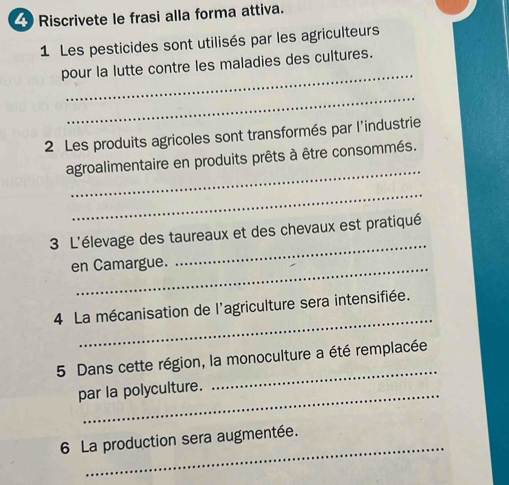 Riscrivete le frasi alla forma attiva. 
1 Les pesticides sont utilisés par les agriculteurs 
_ 
pour la lutte contre les maladies des cultures. 
_ 
2 Les produits agricoles sont transformés par l'industrie 
_ 
agroalimentaire en produits prêts à être consommés. 
_ 
_ 
3 L'élevage des taureaux et des chevaux est pratiqué 
en Camargue. 
_ 
4 La mécanisation de l'agriculture sera intensifiée. 
5 Dans cette région, la monoculture a été remplacée 
par la polyculture. 
_ 
_ 
6 La production sera augmentée.