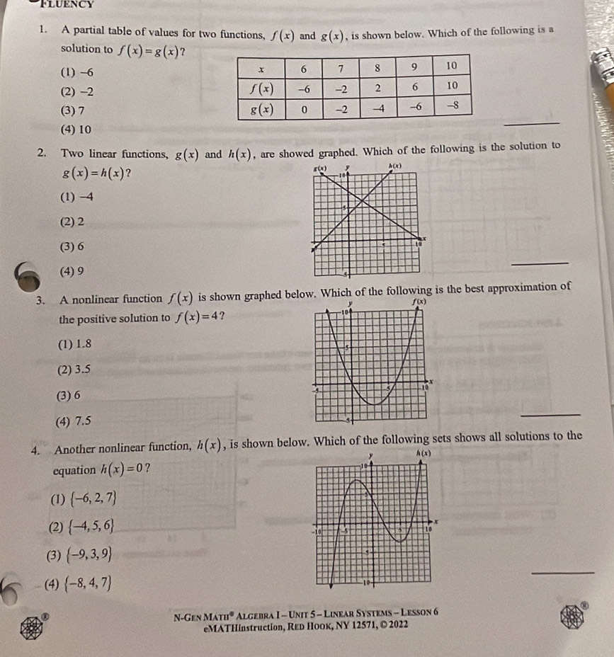 Fluency
1. A partial table of values for two functions, f(x) and g(x) , is shown below. Which of the following is a
solution to f(x)=g(x) ?
(1) -6
(2) -2
(3) 7
(4) 10
_
2. Two linear functions, g(x) and h(x) , are showed graphed. Which of the following is the solution to
g(x)=h(x) ?
(1) -4
(2) 2
(3) 6
_
(4) 9
3. A nonlinear function f(x) is shown graphed below. Which of the following is the best approximation of
the positive solution to f(x)=4 ?
(1) 1.8
(2) 3.5
(3) 6
(4) 7.5
_
4. Another nonlinear function, h(x) , is shown below. Which of the following sets shows all solutions to the
equation h(x)=0 ?
(1)  -6,2,7
(2)  -4,5,6
_
(3)  -9,3,9
(4)  -8,4,7)
N-Gen MATH^0 Algebra I - Unit 5 - Linear Systems - Lesson 6
eMATHinstruction, Rεь НоOк, NY 12571, © 2022