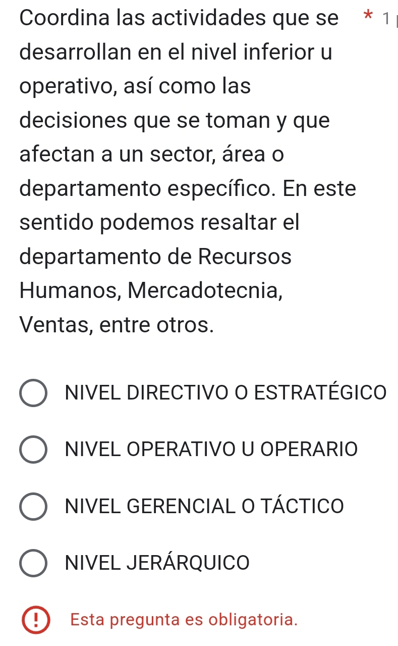 Coordina las actividades que se * 1
desarrollan en el nivel inferior u
operativo, así como las
decisiones que se toman y que
afectan a un sector, área o
departamento específico. En este
sentido podemos resaltar el
departamento de Recursos
Humanos, Mercadotecnia,
Ventas, entre otros.
NIVEL DIRECTIVO O ESTRATÉGICO
NIVEL OPERATIVO U OPERARIO
NIVEL GERENCIAL O TÁCTICO
NIVEL JERÁRQUICO
D Esta pregunta es obligatoria.