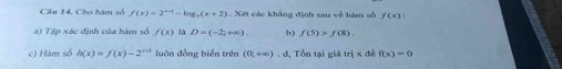 Cho hàm số f(x)=2^(x+1)-log _2(x+2) Xét các khẳng định sau về hàm số f(x) : 
a) Tập xác định của hàm số f(x) là D=(-2;+∈fty ). b) f(5)>f(8). 
c) Hàm số h(x)=f(x)-2^(x-1) luôn đồng biến trên (0;+∈fty ).d , Tổn tại giá trjx để f(x)=0