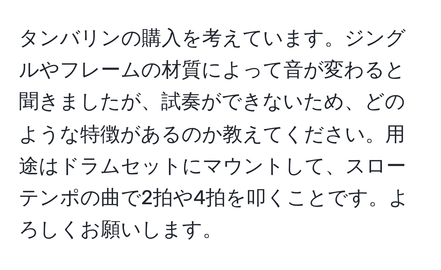 タンバリンの購入を考えています。ジングルやフレームの材質によって音が変わると聞きましたが、試奏ができないため、どのような特徴があるのか教えてください。用途はドラムセットにマウントして、スローテンポの曲で2拍や4拍を叩くことです。よろしくお願いします。